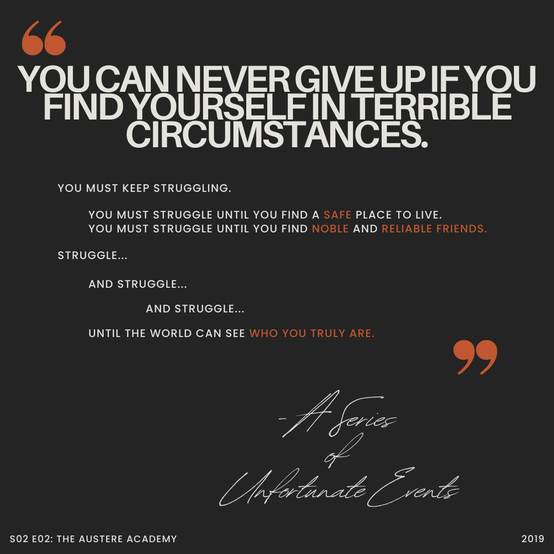 A quote from season two episode two of A Series of Unfortunate Events 2019: You can never give up if you find yourself in terrible circumstances. You must keep struggling. You must struggle until you find a safe place to live. You must struggle until you find noble and reliable friends. Struggle... And struggle... And struggle... Until the world can see who you truly are. 
