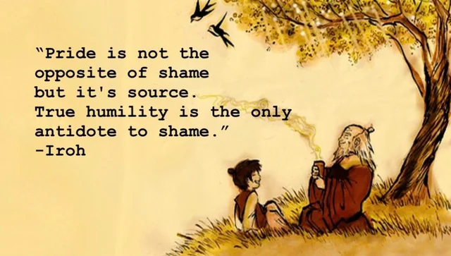 Avatar the Last Airbender Quote, Uncle Iroh, Pride is not the opposite of shame, but it's source. True humility is the only antidote to shame